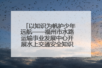以知识为帆护少年远航——福州市水路运输事业发展中心开展水上交通安全知识进校园活动