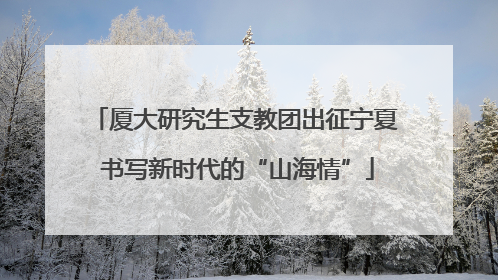 厦大研究生支教团出征宁夏 书写新时代的“山海情”