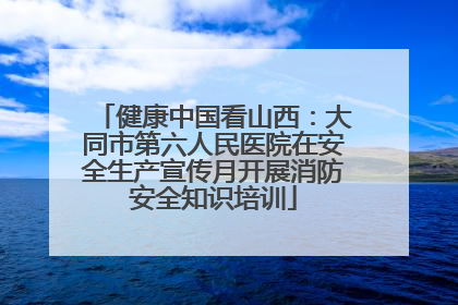 健康中国看山西：大同市第六人民医院在安全生产宣传月开展消防安全知识培训