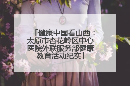 健康中国看山西：太原市杏花岭区中心医院外联服务部健康教育活动纪实