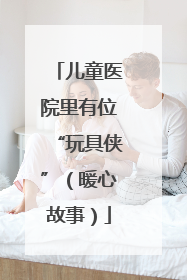 儿童医院里有位“玩具侠”（暖心故事）