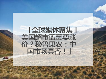 全球媒体聚焦丨美国超市蓝莓要涨价？秘鲁果农：中国市场真香！