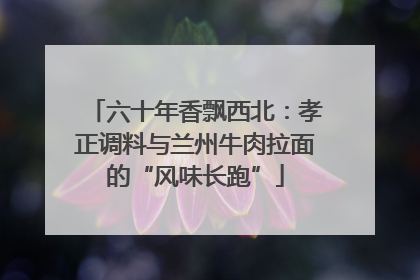 六十年香飘西北：孝正调料与兰州牛肉拉面的“风味长跑”