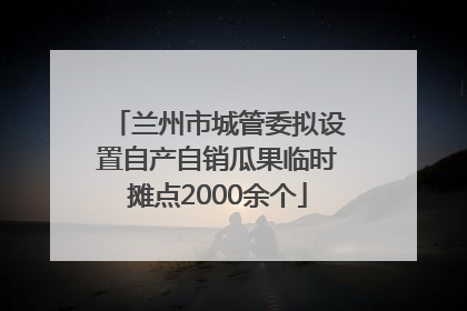 兰州市城管委拟设置自产自销瓜果临时摊点2000余个