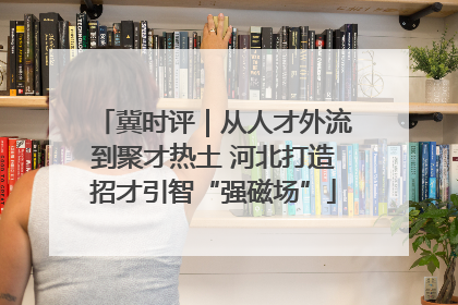 冀时评｜从人才外流到聚才热土 河北打造招才引智“强磁场”
