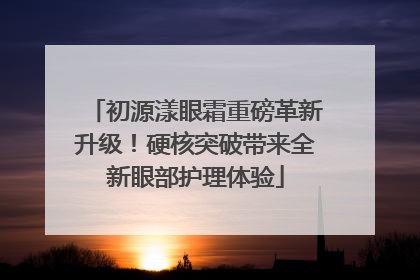初源漾眼霜重磅革新升级！硬核突破带来全新眼部护理体验