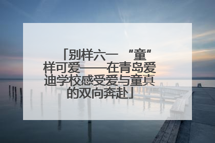 别样六一 “童”样可爱——在青岛爱迪学校感受爱与童真的双向奔赴