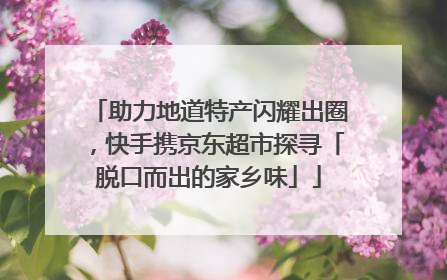 助力地道特产闪耀出圈，快手携京东超市探寻「脱口而出的家乡味」