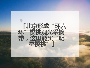 北京形成“环六环”樱桃观光采摘带，这里能买“明星樱桃”