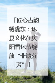 匠心古韵绣陇东：环县文化在庆阳香包节绽放“非遗芬芳”