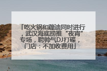 吃火锅和蹦迪同时进行，武汉海底捞推“夜宵”专场，聘帅气DJ打碟，门店：不加收费用