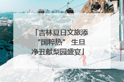 吉林夏日文旅添“国粹热” 生旦净丑献梨园盛宴