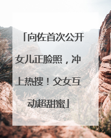 向佐首次公开女儿正脸照，冲上热搜！父女互动超甜蜜