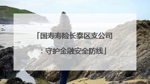 国寿寿险长泰区支公司：守护金融安全防线