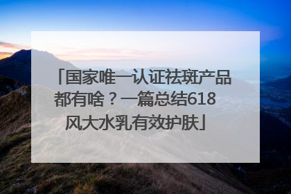 国家唯一认证祛斑产品都有啥？一篇总结618风大水乳有效护肤