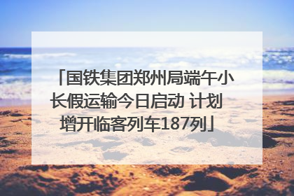 国铁集团郑州局端午小长假运输今日启动 计划增开临客列车187列