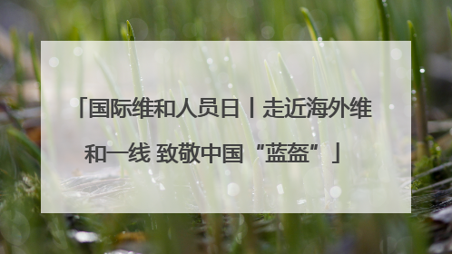 国际维和人员日丨走近海外维和一线 致敬中国“蓝盔”