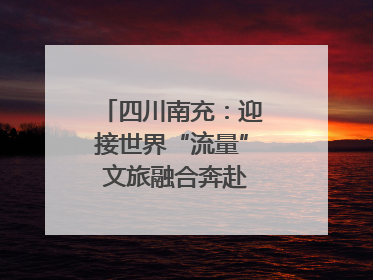 四川南充：迎接世界“流量” 文旅融合奔赴“国际范”｜话锦绣·说安逸