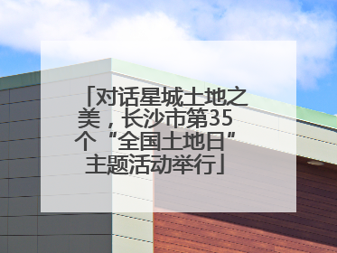 对话星城土地之美，长沙市第35个“全国土地日”主题活动举行