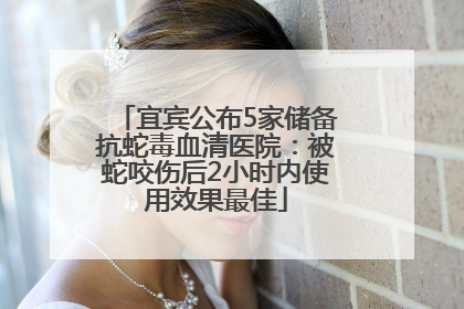 宜宾公布5家储备抗蛇毒血清医院：被蛇咬伤后2小时内使用效果最佳