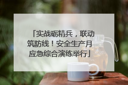 实战砺精兵，联动筑防线！安全生产月应急综合演练举行