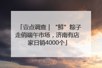 壹点调查｜“鲜”粽子走俏端午市场，济南有店家日销4000个