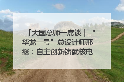 大国总师一席谈｜“华龙一号”总设计师邢继：自主创新铸就核电“国家名片”