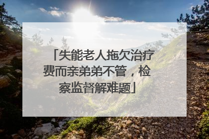 失能老人拖欠治疗费而亲弟弟不管，检察监督解难题
