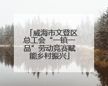 威海市文登区总工会“一镇一品”劳动竞赛赋能乡村振兴