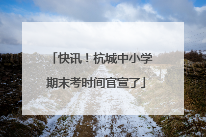 快讯！杭城中小学期末考时间官宣了