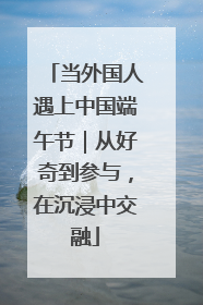 当外国人遇上中国端午节｜从好奇到参与，在沉浸中交融