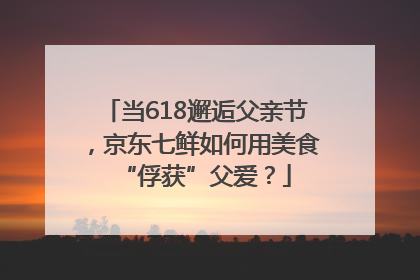 当618邂逅父亲节，京东七鲜如何用美食“俘获”父爱？