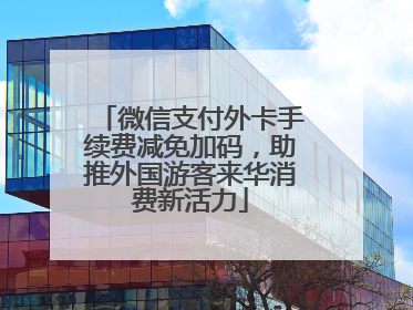 微信支付外卡手续费减免加码，助推外国游客来华消费新活力