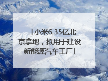 小米6.35亿北京拿地，拟用于建设新能源汽车工厂