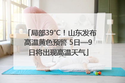 局部39℃！山东发布高温黄色预警 5日—9日将出现高温天气