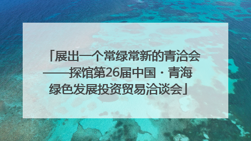 展出一个常绿常新的青洽会——探馆第26届中国・青海绿色发展投资贸易洽谈会