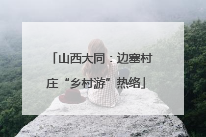 山西大同：边塞村庄“乡村游”热络