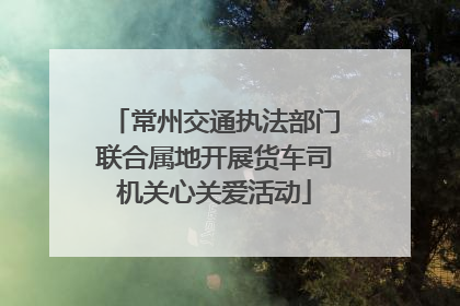 常州交通执法部门联合属地开展货车司机关心关爱活动