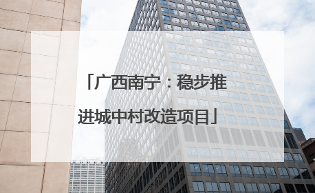 广西南宁：稳步推进城中村改造项目