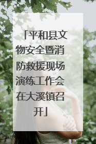 平和县文物安全暨消防救援现场演练工作会在大溪镇召开