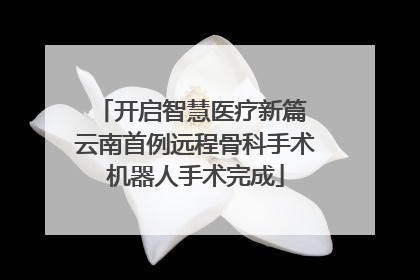 开启智慧医疗新篇 云南首例远程骨科手术机器人手术完成