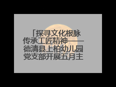 探寻文化根脉 传承工匠精神——德清县上柏幼儿园党支部开展五月主题党日活动