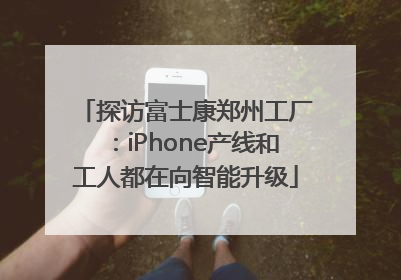探访富士康郑州工厂：iPhone产线和工人都在向智能升级