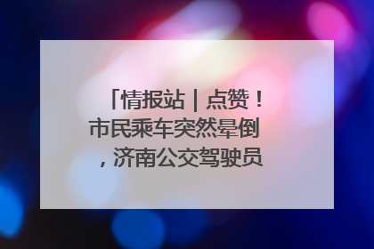 情报站｜点赞！市民乘车突然晕倒，济南公交驾驶员和乘客热心相助