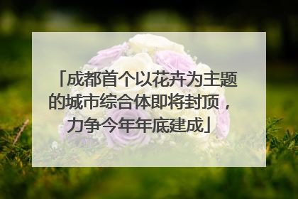 成都首个以花卉为主题的城市综合体即将封顶，力争今年年底建成