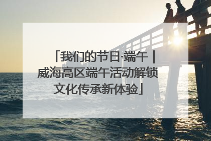 我们的节日·端午｜威海高区端午活动解锁文化传承新体验