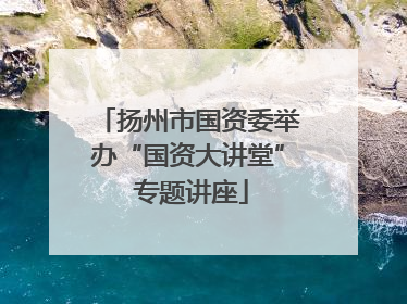 扬州市国资委举办“国资大讲堂” 专题讲座