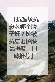 抗皱纹抗衰老哪个牌子好？抗皱抗衰老护肤品揭晓，口碑推荐