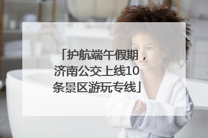 护航端午假期，济南公交上线10条景区游玩专线