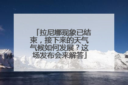 拉尼娜现象已结束，接下来的天气气候如何发展？这场发布会来解答
